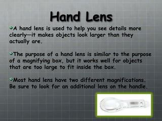 Hand LensA hand lens is used to help you see details more clearly—it makes objects look larger than they actually are.The purpose of a hand lens is similar to the purpose of a magnifying box, but it works well for objects that are too large to fit inside the box.Most hand lens have two different magnifications.  Be sure to look for an additional lens on the handle.