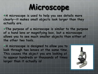 MicroscopeA microscope is used to help you see details more clearly—it makes small objects look larger than they actually are.The purpose of a microscope is similar to the purpose of a hand lens or magnifying box, but a microscope allows you to see much smaller objects than either of the other two tools.A microscope is designed to allow you to look through two lenses at the same time.  This causes the object you are looking at to appear hundreds or thousands of times larger than it actually is!