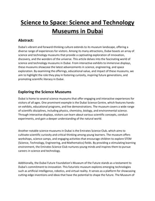 Science to Space: Science and Technology
Museums in Dubai
Abstract:
Dubai's vibrant and forward-thinking culture extends to its museum landscape, offering a
diverse range of experiences for visitors. Among its many attractions, Dubai boasts an array of
science and technology museums that provide a captivating exploration of innovation,
discovery, and the wonders of the universe. This article delves into the fascinating world of
science and technology museums in Dubai. From interactive exhibits to immersive displays,
these museums showcase the latest advancements in science, engineering, and space
exploration. By examining the offerings, educational value, and impact of these museums, we
aim to highlight the role they play in fostering curiosity, inspiring future generations, and
promoting scientific literacy in Dubai.
Exploring the Science Museums
Dubai is home to several science museums that offer engaging and interactive experiences for
visitors of all ages. One prominent example is the Dubai Science Centre, which features hands-
on exhibits, educational programs, and live demonstrations. The museum covers a wide range
of scientific disciplines, including physics, chemistry, biology, and environmental science.
Through interactive displays, visitors can learn about various scientific concepts, conduct
experiments, and gain a deeper understanding of the natural world.
Another notable science museums in Dubai is the Emirates Science Club, which aims to
cultivate scientific curiosity and critical thinking among young learners. The museum offers
workshops, science camps, and engaging activities that encourage children to explore STEM
(Science, Technology, Engineering, and Mathematics) fields. By providing a stimulating learning
environment, the Emirates Science Club nurtures young minds and inspires them to pursue
careers in science and technology.
Additionally, the Dubai Future Foundation's Museum of the Future stands as a testament to
Dubai's commitment to innovation. This futuristic museum explores emerging technologies
such as artificial intelligence, robotics, and virtual reality. It serves as a platform for showcasing
cutting-edge inventions and ideas that have the potential to shape the future. The Museum of
 