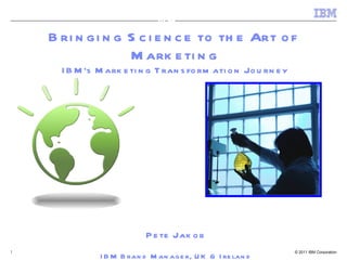 Bringing Science to the Art of  Marketing IBM’s Marketing Transformation Journey Pete Jakob IBM Brand Manager, UK & Ireland (Marketing Scientist) IBM 