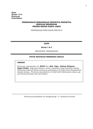 Sains 
Kertas 1 & 2 
Peraturan 
Pemarkahan 
PERSIDANGAN KEBANGSAAN PENGETUA-PENGETUA 
SEKOLAH MENENGAH 
NEGERI KEDAH DARUL AMAN 
PEPERIKSAAN PERCUBAAN SPM 2010 
SAINS 
Kertas 1 & 2 
PERATURAN PEMARKAHAN 
UNTUK KEGUNAAN PEMERIKSA SAHAJA 
AMARAN 
Peraturan pemarkahan ini SULIT dan Hak Cipta Jabatan Pelajaran 
Negeri Kedah. Kegunaan khusus untuk pemeriksa yang berkenaan sahaja. 
Sebarang maklumat dalam peraturan pemarkahan ini tidak boleh dimaklumkan 
kepada sesiapa. Peraturan pemarkahan ini tidak boleh dikeluarkan dalam apa 
jua bentuk penulisan dan percetakan. 
Peraturan pemarkahan ini mengandungi 12 halaman bercetak 
j*k 
 