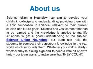 Science tuition in Hounslow, our aim to develop your
child’s knowledge and understanding, providing them with
a solid foundation in science, relevant to their current
studies and future goals. Science has vast content that has
to be learned and the knowledge is applied to real-life
situations to get a good understanding of the subject.
Science tuition Hounslow, our team can help the
students to connect their classroom knowledge to the real
world which surrounds them. Whatever your child’s ability -
whether they’re aiming high and to need a little bit of extra
help – our team wants to make sure that THEY COUNT.
About us
 