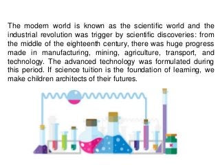 The modern world is known as the scientific world and the
industrial revolution was trigger by scientific discoveries: from
the middle of the eighteenth century, there was huge progress
made in manufacturing, mining, agriculture, transport, and
technology. The advanced technology was formulated during
this period. If science tuition is the foundation of learning, we
make children architects of their futures.
 
