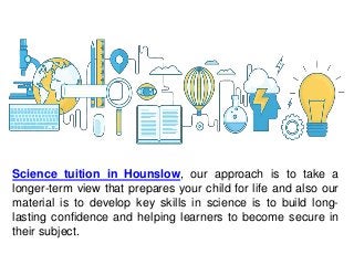 Science tuition in Hounslow, our approach is to take a
longer-term view that prepares your child for life and also our
material is to develop key skills in science is to build long-
lasting confidence and helping learners to become secure in
their subject.
 