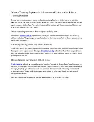 Science Tutoring-Explore the Adventures of Science with Science
Tutoring Online!
Science is a mysterious subject which needs guidance to explore its mysteries and come out with
excellent grades. No need for you to worry, as online portals are at your elbow to help you gain victory
over the subject riddles. Tutor Pace is the right portal for you to unveil the secret codes of Science and
emerge successful in the subject doing.

Science tutoring-your next door neighbor to help you
Tutor Pace’s Science tutoring experts see to it that you learn the concepts of Science in a clear way
without confusion. They display an array of solutions for the incumbents for their learning shortcomings
with their online support.

Chemistry tutoring online-way to do Chemistry
Chemistry is always a bundle of equations and formulas. To unravel them, you need a tutor’s advice and
Tutor pace comes a great way in this angle. Chemistry tutoring online from Tutor Pace is a great boon
for those who struggle with balancing Chemistry equations or need to go over an old concept for better
grasping of the subject.

Physics tutoring-easy grasp of difficult topics
Physics tutoring online is an essential aspect of learning Physics in all Grades.TutorPace offers amazing
solutions for your difficult areas in learning Physics. Thermodynamics or Work and Energy- whatever be
the topic, they help you with online tools and resources that come handy in boosting your test and
assignment scores. They provide step by step explanations for all one word problems with solved
answers and examples.
Tutor Pace has unique solutions for learning Science with its Science tutoring online.

 