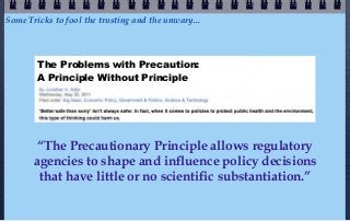 Some Tricks to fool the trusting and the unwary...



        The Problems with Precaution:
        A Principle Without Principle




        “The Precautionary Principle allows regulatory
       agencies to shape and influence policy decisions
        that have little or no scientific substantiation.”
 