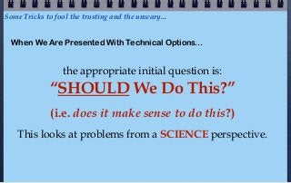 Some Tricks to fool the trusting and the unwary...


  When We Are Presented With Technical Options...


                  the appropriate initial question is:
             “SHOULD We Do This?”
              (i.e. does it make sense to do this?)
    This looks at problems from a SCIENCE perspective.
 