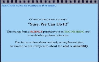 Some Tricks to fool the trusting and the unwary...




                         Of course the answer is always:
                       “Sure, We Can Do It!”
    This change from a SCIENCE perspective to an ENGINEERING one,
                    is a subtle but profound alteration.

           The focus is then almost entirely on implementation,
       so almost no one really cares about the cost or sensibility.
 