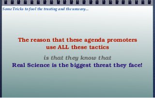 Some Tricks to fool the trusting and the unwary...




        The reason that these agenda promoters
                 use ALL these tactics
               is that they know that
     Real Science is the biggest threat they face!
 