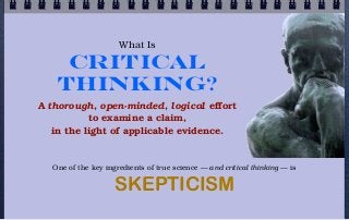 What Is

    Critical
   Thinking?
A thorough, open-minded, logical effort
           to examine a claim,
   in the light of applicable evidence.


  One of the key ingredients of true science — and critical thinking — is

                    SKEPTICISM
 