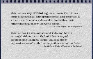 Science is a way of thinking, much more than it is a
body of knowledge. Our species needs, and deserves, a
citizenry with minds wide-awake, and with a basic
understanding of how the world works.
                                — Dr. Carl Sagan (Astro-physicist)


Science has its weaknesses and it doesn't have a
stranglehold on the truth, but it has a way of
approaching technical issues that is a closer
approximation of truth than any other method we have.
                       — Dr. Richard Muller (Physicist at Berkeley)
 