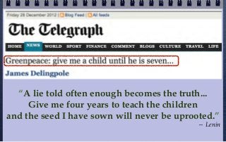 “A lie told often enough becomes the truth...
     Give me four years to teach the children
and the seed I have sown will never be uprooted.”
                                            — Lenin
 