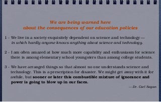We are being warned here
          about the consequences of our education policies

1 - We live in a society exquisitely dependent on science and technology —
    in which hardly anyone knows anything about science and technology.

2 - I am often amazed at how much more capability and enthusiasm for science
    there is among elementary school youngsters than among college students.

3 - We have arranged things so that almost no one understands science and
    technology. This is a prescription for disaster. We might get away with it for
    awhile, but sooner or later this combustible mixture of ignorance and
    power is going to blow up in our faces.
                                                                    — Dr. Carl Sagan
 
