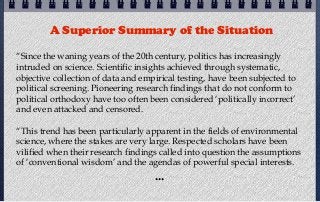 A Superior Summary of the Situation

“Since the waning years of the 20th century, politics has increasingly
intruded on science. Scientific insights achieved through systematic,
objective collection of data and empirical testing, have been subjected to
political screening. Pioneering research findings that do not conform to
political orthodoxy have too often been considered ‘politically incorrect’
and even attacked and censored.

“This trend has been particularly apparent in the fields of environmental
science, where the stakes are very large. Respected scholars have been
vilified when their research findings called into question the assumptions
of ‘conventional wisdom’ and the agendas of powerful special interests.
                                    ...
 