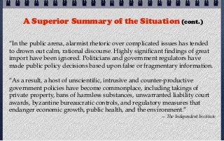 A Superior Summary of the Situation (cont.)

“In the public arena, alarmist rhetoric over complicated issues has tended
to drown out calm, rational discourse. Highly significant findings of great
import have been ignored. Politicians and government regulators have
made public policy decisions based upon false or fragmentary information.

“As a result, a host of unscientific, intrusive and counter-productive
government policies have become commonplace, including takings of
private property, bans of harmless substances, unwarranted liability court
awards, byzantine bureaucratic controls, and regulatory measures that
endanger economic growth, public health, and the environment.”
                                                        — The Independent Institute
 