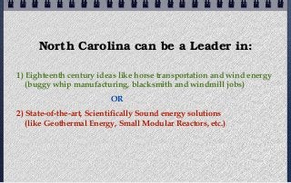 North Carolina can be a Leader in:

1) Eighteenth century ideas like horse transportation and wind energy
   (buggy whip manufacturing, blacksmith and windmill jobs)
                          OR
2) State-of-the-art, Scientifically Sound energy solutions
   (like Geothermal Energy, Small Modular Reactors, etc.)
 
