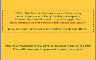 NOTE: SlideShare has had some issues with translating
        presentations properly. Hopefully they are temporary.
       If some slides are hard to read, or are missing graphics,
   please download the PDF version, which is much better quality.

  (Click the “Save” button above the window: it’s only a 6± MB file.)




(Use your keyboard arrow keys to navigate here, or the PDF.
     This will allow you to proceed at your own pace.)
 