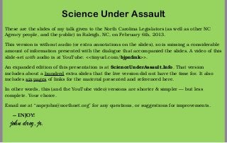 Science Under Assault
These are the slides of my talk given to the North Carolina Legislators (as well as other NC
Agency people, and the public) in Raleigh, NC, on February 6th, 2013.

This version is without audio (or extra annotations on the slides), so is missing a considerable
amount of information presented with the dialogue that accompanied the slides. A video of this
slide-set with audio is at YouTube: <<tinyurl.com/bjpnfmk>>.

An expanded edition of this presentation is at ScienceUnderAssault.Info. That version
includes about a hundred extra slides that the live version did not have the time for. It also
includes six pages of links for the material presented and referenced here.

In other words, this (and the YouTube video) versions are shorter & simpler — but less
complete. Your choice.

Email me at “aaprjohn@northnet.org” for any questions, or suggestions for improvements.

   — ENJOY!
  john droz,jr.
 