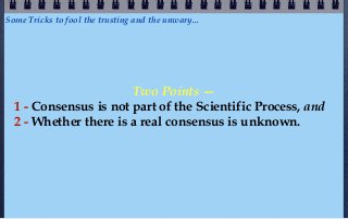 Some Tricks to fool the trusting and the unwary...




                       Two Points —
  1 - Consensus is not part of the Scientific Process, and
  2 - Whether there is a real consensus is unknown.
 