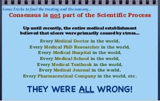 Some Tricks to fool the trusting and the unwary...
   Consensus is not part of the Scientific Process

          Up until recently, the entire medical establishment
         believed that ulcers were primarily caused by stress…
                  Every Medical Doctor in the world,
             Every Medical PhD Researcher in the world,
                 Every Medical Hospital in the world,
                  Every Medical School in the world,
                 Every Medical Textbook in the world,
                  Every Medical Journal in the world,
           Every Pharmaceutical Company in the world, etc.


             THEY WERE ALL WRONG!
 