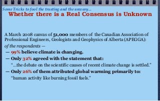 Some Tricks to fool the trusting and the unwary...
   Whether there is a Real Consensus is Unknown


 A March 2008 canvas of 51,000 members of the Canadian Association of
 Professional Engineers, Geologists and Geophysics of Alberta (APEGGA):
 of the respondents —
 — 99% believe climate is changing.
 — Only 32% agreed with the statement that:
     “…the debate on the scientific causes of recent climate change is settled.”
 — Only 26% of them attributed global warming primarily to:
     “human activity like burning fossil fuels.”
 