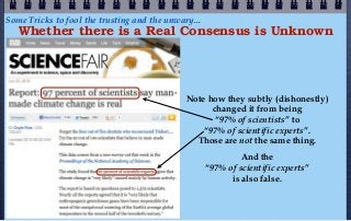 Some Tricks to fool the trusting and the unwary...
   Whether there is a Real Consensus is Unknown




                                              Note how they subtly (dishonestly)
                                                    changed it from being
                                                     “97% of scientists” to
                                                  “97% of scientific experts”.
                                                Those are not the same thing.
                                                              And the
                                                     “97% of scientific experts”
                                                           is also false.
 
