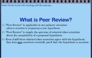 Some Tricks to fool the trusting and the unwary...




                  What is Peer Review?
1 - "Peer Review" is applicable in one primary situation:
     when a scientist is proposing a new hypothesis.
2 - "Peer Review" is simply the opinions of selected other scientists
     about the acceptability of a proposed hypothesis.
3 - Even if all these selected other scientists agree with the hypothesis,
    that does not constitute scientific proof that the hypothesis is accurate.
 