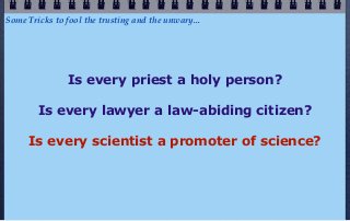 Some Tricks to fool the trusting and the unwary...




               Is every priest a holy person?

        Is every lawyer a law-abiding citizen?

     Is every scientist a promoter of science?
 