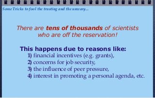 Some Tricks to fool the trusting and the unwary...




        There are tens of thousands of scientists
               who are off the reservation!

         This happens due to reasons like:
           1) financial incentives (e.g. grants),
           2) concerns for job security,
           3) the influence of peer pressure,
           4) interest in promoting a personal agenda, etc.
 