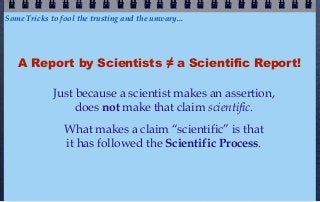 Some Tricks to fool the trusting and the unwary...




   A Report by Scientists ≠ a Scientific Report!

             Just because a scientist makes an assertion,
                  does not make that claim scientific.
                What makes a claim “scientific” is that
                it has followed the Scientific Process.
 