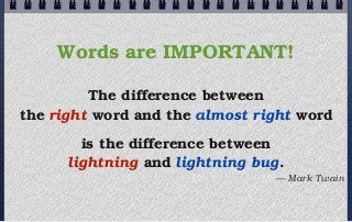 Words are IMPORTANT!

         The difference between
the right word and the almost right word
        is the difference between
      lightning and lightning bug.
                                — Mark Twain
 