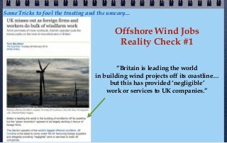 Some Tricks to fool the trusting and the unwary...


                                            Offshore Wind Jobs
                                             Reality Check #1

                                            “Britain is leading the world
                                    in building wind projects off its coastline…
                                         but this has provided ‘negligible’
                                        work or services to UK companies.”
 