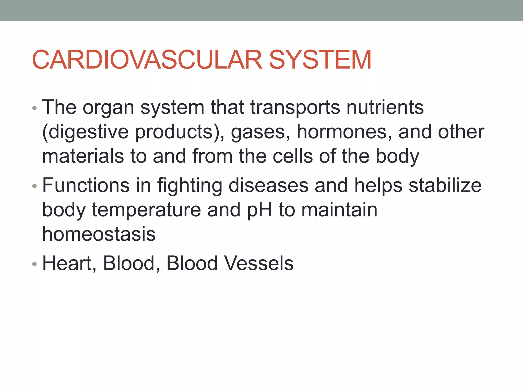 CARDIOVASCULAR SYSTEM
• The organ system that transports nutrients
(digestive products), gases, hormones, and other
materials to and from the cells of the body
• Functions in fighting diseases and helps stabilize
body temperature and pH to maintain
homeostasis
• Heart, Blood, Blood Vessels
 