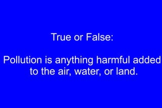True or False: Pollution is anything harmful added to the air, water, or land. 