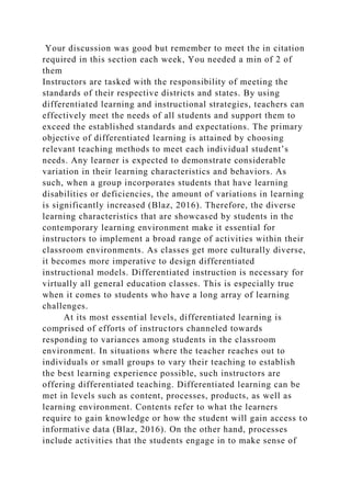 Your discussion was good but remember to meet the in citation
required in this section each week, You needed a min of 2 of
them
Instructors are tasked with the responsibility of meeting the
standards of their respective districts and states. By using
differentiated learning and instructional strategies, teachers can
effectively meet the needs of all students and support them to
exceed the established standards and expectations. The primary
objective of differentiated learning is attained by choosing
relevant teaching methods to meet each individual student’s
needs. Any learner is expected to demonstrate considerable
variation in their learning characteristics and behaviors. As
such, when a group incorporates students that have learning
disabilities or deficiencies, the amount of variations in learning
is significantly increased (Blaz, 2016). Therefore, the diverse
learning characteristics that are showcased by students in the
contemporary learning environment make it essential for
instructors to implement a broad range of activities within their
classroom environments. As classes get more culturally diverse,
it becomes more imperative to design differentiated
instructional models. Differentiated instruction is necessary for
virtually all general education classes. This is especially true
when it comes to students who have a long array of learning
challenges.
At its most essential levels, differentiated learning is
comprised of efforts of instructors channeled towards
responding to variances among students in the classroom
environment. In situations where the teacher reaches out to
individuals or small groups to vary their teaching to establish
the best learning experience possible, such instructors are
offering differentiated teaching. Differentiated learning can be
met in levels such as content, processes, products, as well as
learning environment. Contents refer to what the learners
require to gain knowledge or how the student will gain access to
informative data (Blaz, 2016). On the other hand, processes
include activities that the students engage in to make sense of
 