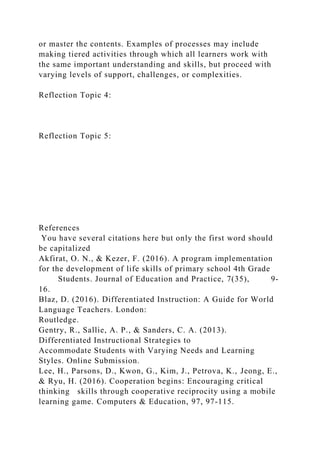 or master the contents. Examples of processes may include
making tiered activities through which all learners work with
the same important understanding and skills, but proceed with
varying levels of support, challenges, or complexities.
Reflection Topic 4:
Reflection Topic 5:
References
You have several citations here but only the first word should
be capitalized
Akfirat, O. N., & Kezer, F. (2016). A program implementation
for the development of life skills of primary school 4th Grade
Students. Journal of Education and Practice, 7(35), 9-
16.
Blaz, D. (2016). Differentiated Instruction: A Guide for World
Language Teachers. London:
Routledge.
Gentry, R., Sallie, A. P., & Sanders, C. A. (2013).
Differentiated Instructional Strategies to
Accommodate Students with Varying Needs and Learning
Styles. Online Submission.
Lee, H., Parsons, D., Kwon, G., Kim, J., Petrova, K., Jeong, E.,
& Ryu, H. (2016). Cooperation begins: Encouraging critical
thinking skills through cooperative reciprocity using a mobile
learning game. Computers & Education, 97, 97-115.
 