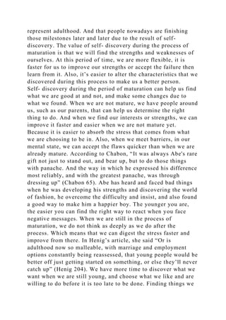 represent adulthood. And that people nowadays are finishing
those milestones later and later due to the result of self-
discovery. The value of self- discovery during the process of
maturation is that we will find the strengths and weaknesses of
ourselves. At this period of time, we are more flexible, it is
faster for us to improve our strengths or accept the failure then
learn from it. Also, it’s easier to alter the characteristics that we
discovered during this process to make us a better person.
Self- discovery during the period of maturation can help us find
what we are good at and not, and make some changes due to
what we found. When we are not mature, we have people around
us, such as our parents, that can help us determine the right
thing to do. And when we find our interests or strengths, we can
improve it faster and easier when we are not mature yet.
Because it is easier to absorb the stress that comes from what
we are choosing to be in. Also, when we meet barriers, in our
mental state, we can accept the flaws quicker than when we are
already mature. According to Chabon, “It was always Abe's rare
gift not just to stand out, and bear up, but to do those things
with panache. And the way in which he expressed his difference
most reliably, and with the greatest panache, was through
dressing up” (Chabon 65). Abe has heard and faced bad things
when he was developing his strengths and discovering the world
of fashion, he overcome the difficulty and insist, and also found
a good way to make him a happier boy. The younger you are,
the easier you can find the right way to react when you face
negative messages. When we are still in the process of
maturation, we do not think as deeply as we do after the
process. Which means that we can digest the stress faster and
improve from there. In Henig’s article, she said “Or is
adulthood now so malleable, with marriage and employment
options constantly being reassessed, that young people would be
better off just getting started on something, or else they’ll never
catch up” (Henig 204). We have more time to discover what we
want when we are still young, and choose what we like and are
willing to do before it is too late to be done. Finding things we
 