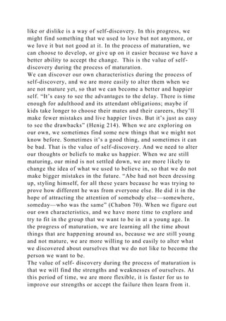 like or dislike is a way of self-discovery. In this progress, we
might find something that we used to love but not anymore, or
we love it but not good at it. In the process of maturation, we
can choose to develop, or give up on it easier because we have a
better ability to accept the change. This is the value of self-
discovery during the process of maturation.
We can discover our own characteristics during the process of
self-discovery, and we are more easily to alter them when we
are not mature yet, so that we can become a better and happier
self. “It’s easy to see the advantages to the delay. There is time
enough for adulthood and its attendant obligations; maybe if
kids take longer to choose their mates and their careers, they’ll
make fewer mistakes and live happier lives. But it’s just as easy
to see the drawbacks” (Henig 214). When we are exploring on
our own, we sometimes find some new things that we might not
know before. Sometimes it’s a good thing, and sometimes it can
be bad. That is the value of self-discovery. And we need to alter
our thoughts or beliefs to make us happier. When we are still
maturing, our mind is not settled down, we are more likely to
change the idea of what we used to believe in, so that we do not
make bigger mistakes in the future. “Abe had not been dressing
up, styling himself, for all these years because he was trying to
prove how different he was from everyone else. He did it in the
hope of attracting the attention of somebody else—somewhere,
someday—who was the same” (Chabon 70). When we figure out
our own characteristics, and we have more time to explore and
try to fit in the group that we want to be in at a young age. In
the progress of maturation, we are learning all the time about
things that are happening around us, because we are still young
and not mature, we are more willing to and easily to alter what
we discovered about ourselves that we do not like to become the
person we want to be.
The value of self- discovery during the process of maturation is
that we will find the strengths and weaknesses of ourselves. At
this period of time, we are more flexible, it is faster for us to
improve our strengths or accept the failure then learn from it.
 