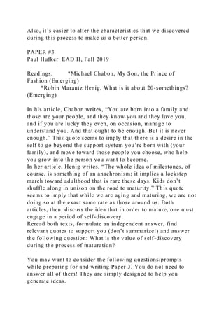 Also, it’s easier to alter the characteristics that we discovered
during this process to make us a better person.
PAPER #3
Paul Hufker| EAD II, Fall 2019
Readings: *Michael Chabon, My Son, the Prince of
Fashion (Emerging)
*Robin Marantz Henig, What is it about 20-somethings?
(Emerging)
In his article, Chabon writes, “You are born into a family and
those are your people, and they know you and they love you,
and if you are lucky they even, on occasion, manage to
understand you. And that ought to be enough. But it is never
enough.” This quote seems to imply that there is a desire in the
self to go beyond the support system you’re born with (your
family), and move toward those people you choose, who help
you grow into the person you want to become.
In her article, Henig writes, “The whole idea of milestones, of
course, is something of an anachronism; it implies a lockstep
march toward adulthood that is rare these days. Kids don’t
shuffle along in unison on the road to maturity.” This quote
seems to imply that while we are aging and maturing, we are not
doing so at the exact same rate as those around us. Both
articles, then, discuss the idea that in order to mature, one must
engage in a period of self-discovery.
Reread both texts, formulate an independent answer, find
relevant quotes to support you (don’t summarize!) and answer
the following question: What is the value of self-discovery
during the process of maturation?
You may want to consider the following questions/prompts
while preparing for and writing Paper 3. You do not need to
answer all of them! They are simply designed to help you
generate ideas.
 
