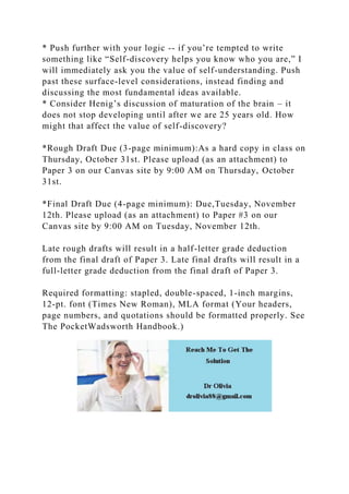 * Push further with your logic -- if you’re tempted to write
something like “Self-discovery helps you know who you are,” I
will immediately ask you the value of self-understanding. Push
past these surface-level considerations, instead finding and
discussing the most fundamental ideas available.
* Consider Henig’s discussion of maturation of the brain – it
does not stop developing until after we are 25 years old. How
might that affect the value of self-discovery?
*Rough Draft Due (3-page minimum):As a hard copy in class on
Thursday, October 31st. Please upload (as an attachment) to
Paper 3 on our Canvas site by 9:00 AM on Thursday, October
31st.
*Final Draft Due (4-page minimum): Due,Tuesday, November
12th. Please upload (as an attachment) to Paper #3 on our
Canvas site by 9:00 AM on Tuesday, November 12th.
Late rough drafts will result in a half-letter grade deduction
from the final draft of Paper 3. Late final drafts will result in a
full-letter grade deduction from the final draft of Paper 3.
Required formatting: stapled, double-spaced, 1-inch margins,
12-pt. font (Times New Roman), MLA format (Your headers,
page numbers, and quotations should be formatted properly. See
The PocketWadsworth Handbook.)
 
