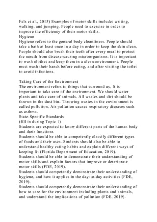 Fels et al., 2015) Examples of motor skills include: writing,
walking, and jumping. People need to exercise in order to
improve the efficiency of their motor skills.
Hygiene
Hygiene refers to the general body cleanliness. People should
take a bath at least once in a day in order to keep the skin clean.
People should also brush their teeth after every meal to protect
the mouth from disease-causing microorganisms. It is important
to wash clothes and keep them in a clean environment. People
must wash their hands before eating, and after visiting the toilet
to avoid infections.
Taking Care of the Environment
The environment refers to things that surround us. It is
important to take care of the environment. We should water
plants and take care of animals. All wastes and dirt should be
thrown in the dust bin. Throwing wastes in the environment is
called pollution. Air pollution causes respiratory diseases such
as asthma.
State-Specific Standards
(fill in during Topic 1)
Students are expected to know different parts of the human body
and their functions
Students should be able to competently classify different types
of foods and their uses. Students should also be able to
understand healthy eating habits and explain different ways of
keeping fit (Florida Department of Education, 2019).
Students should be able to demonstrate their understanding of
motor skills and explain factors that improve or deteriorate
motor skills (FDE, 2019).
Students should competently demonstrate their understanding of
hygiene, and how it applies in the day-to-day activities (FDE,
2019).
Students should competently demonstrate their understanding of
how to care for the environment including plants and animals,
and understand the implications of pollution (FDE, 2019).
 