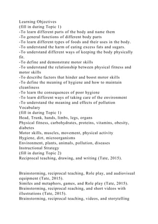 Learning Objectives
(fill in during Topic 1)
-To learn different parts of the body and name them
-To general functions of different body parts
-To learn different types of foods and their uses in the body.
-To understand the harm of eating excess fats and sugars.
-To understand different ways of keeping the body physically
fit.
-To define and demonstrate motor skills
-To understand the relationship between physical fitness and
motor skills
-To describe factors that hinder and boost motor skills
-To define the meaning of hygiene and how to maintain
cleanliness
-To learn the consequences of poor hygiene
-To learn different ways of taking care of the environment
-To understand the meaning and effects of pollution
Vocabulary
(fill in during Topic 1)
Head, Trunk, hands, limbs, legs, organs
Physical fitness, carbohydrates, proteins, vitamins, obesity,
diabetes
Motor skills, muscles, movement, physical activity
Hygiene, dirt, microorganisms
Environment, plants, animals, pollution, diseases
Instructional Strategy
(fill in during Topic 2)
Reciprocal teaching, drawing, and writing (Tate, 2015).
Brainstorming, reciprocal teaching, Role play, and audiovisual
equipment (Tate, 2015).
Similes and metaphors, games, and Role play (Tate, 2015).
Brainstorming, reciprocal reaching, and short videos with
illustrations (Tate, 2015).
Brainstorming, reciprocal teaching, videos, and storytelling
 