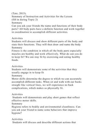 (Tate, 2015).
Summary of Instruction and Activities for the Lesson
(fill in during Topic 2)
Summary
Can you ask your friends the name and functions of their body
parts? All body parts have a definite function and work together
in coordination to accomplish different activities.
Activities
Students will discuss and show different parts of the body and
state their functions. They will then draw and name the body
Summary
Fitness is the condition in which all the body parts especially
muscles are healthy and work effectively. What do can you do
to keep fit? We can stay fit by exercising and eating healthy
foods.
Activities
Students will demonstrate some of the activities that they
usually engage in to keep fit
Summary
Motor skills determine the degree to which we can accurately
accomplish different tasks. When sit and walk with our backs
straight like vertical lines, we will experience no back
complications, which makes us physically fit.
Activities
Students will demonstrate and play short games that reflect
effective motor skills.
Summary
Hygiene refers to bodily and environmental cleanliness. Can
you ask your friend to name some behaviors that improve
hygiene?
Activities
Students will discuss and describe different actions that
 