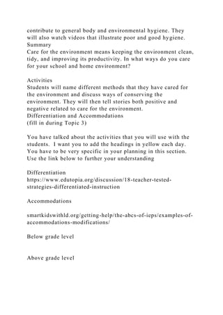 contribute to general body and environmental hygiene. They
will also watch videos that illustrate poor and good hygiene.
Summary
Care for the environment means keeping the environment clean,
tidy, and improving its productivity. In what ways do you care
for your school and home environment?
Activities
Students will name different methods that they have cared for
the environment and discuss ways of conserving the
environment. They will then tell stories both positive and
negative related to care for the environment.
Differentiation and Accommodations
(fill in during Topic 3)
You have talked about the activities that you will use with the
students. I want you to add the headings in yellow each day.
You have to be very specific in your planning in this section.
Use the link below to further your understanding
Differentiation
https://www.edutopia.org/discussion/18-teacher-tested-
strategies-differentiated-instruction
Accommodations
smartkidswithld.org/getting-help/the-abcs-of-ieps/examples-of-
accommodations-modifications/
Below grade level
Above grade level
 