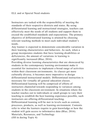 ELL and or Special Need students
Instructors are tasked with the responsibility of meeting the
standards of their respective districts and states. By using
differentiated learning and instructional strategies, teachers can
effectively meet the needs of all students and support them to
exceed the established standards and expectations. The primary
objective of differentiated learning is attained by choosing
relevant teaching methods to meet each individual student’s
needs.
Any learner is expected to demonstrate considerable variation in
their learning characteristics and behaviors. As such, when a
group incorporates students that have learning disabilities or
deficiencies, the amount of variations in learning is
significantly increased (Blaz, 2016).
Providing diverse learning characteristics that are showcased by
students in the contemporary learning environment make it
essential for instructors to implement a broad range of activities
within their classroom environments. As classes get more
culturally diverse, it becomes more imperative to design
differentiated instructional models. Differentiated instruction is
necessary for virtually all general education classes.
Differentiated learning will be comprised of efforts of
instructors channeled towards responding to variances among
students in the classroom environment. In situations where the
teacher reaches out to individuals or small groups to vary their
teaching to establish the best learning experience possible, such
instructors are offering differentiated teaching.
Differentiated learning will be met in levels such as content,
processes, products, as well as learning environment. Contents
refer to what the learners require to gain knowledge or how the
student will gain access to informative data (Blaz, 2016).
Materials, Resources, and Technology
(fill in during Topic 4)
 
