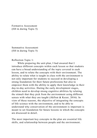Formative Assessment
(fill in during Topic 5)
Summative Assessment
(fill in during Topic 5)
Reflection Topic 1:
While preparing the unit plan, I had ensured that I
introduce different concepts within each lesson so that students
can have a broad understanding of the topic covered in each
lesson, and to relate the concepts with their environment. The
ability to relate what is taught in class with the environment is
not only important for students to succeed in developing a
strong foundation for their future professions but also to
empower them with the ability to apply their knowledge in their
day-to-day activities. During the early development stages,
children need to develop strong cognitive abilities by relating
the stimuli that they pick from the environment using different
senses with what they are taught (Akfirat & Kezer, 2016). In
view of these reasons, the objective of integrating the concepts
of life science with the environment, and to be able to
understand why conservation of the environment is important is
meant to set foundation for future lessons in which the concepts
are discussed in detail.
The most important key concepts in the plan are essential life
skills, and relationship between people and the environment.
 