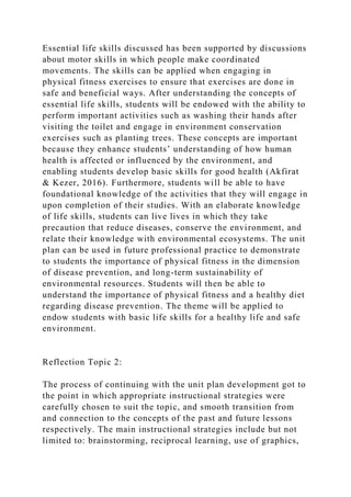 Essential life skills discussed has been supported by discussions
about motor skills in which people make coordinated
movements. The skills can be applied when engaging in
physical fitness exercises to ensure that exercises are done in
safe and beneficial ways. After understanding the concepts of
essential life skills, students will be endowed with the ability to
perform important activities such as washing their hands after
visiting the toilet and engage in environment conservation
exercises such as planting trees. These concepts are important
because they enhance students’ understanding of how human
health is affected or influenced by the environment, and
enabling students develop basic skills for good health (Akfirat
& Kezer, 2016). Furthermore, students will be able to have
foundational knowledge of the activities that they will engage in
upon completion of their studies. With an elaborate knowledge
of life skills, students can live lives in which they take
precaution that reduce diseases, conserve the environment, and
relate their knowledge with environmental ecosystems. The unit
plan can be used in future professional practice to demonstrate
to students the importance of physical fitness in the dimension
of disease prevention, and long-term sustainability of
environmental resources. Students will then be able to
understand the importance of physical fitness and a healthy diet
regarding disease prevention. The theme will be applied to
endow students with basic life skills for a healthy life and safe
environment.
Reflection Topic 2:
The process of continuing with the unit plan development got to
the point in which appropriate instructional strategies were
carefully chosen to suit the topic, and smooth transition from
and connection to the concepts of the past and future lessons
respectively. The main instructional strategies include but not
limited to: brainstorming, reciprocal learning, use of graphics,
 
