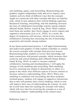 role modeling, games, and storytelling. Brainstorming and
graphics support independent study and active inquiry since
students actively think of different ways that the concepts
taught are connected with other concepts that they are familiar
with, which in turn enhances their critical thinking capacities.
Reciprocal learning, storytelling, and role modeling increases
the rates of collaborative knowledge transfer among students
(Sharafi-Nejad, Raftari, Ismail & Eng, 2016). When students
learn from one another, they freely engage in active inquiry and
supportive interactions (Lee et al., 2016). As a result, the
degree of reciprocity will increase, which in turn increases
collaborative learning thus increasing the rate of knowledge
acquisition and transfer among students.
In my future professional practice, I will apply brainstorming
and audiovisual graphics to help students remember or connect
the current concepts with concepts from previous lessons.
Brainstorming helps students to review their knowledge and
make connections with present concepts, which increases their
creativity and critical thinking skills (Sharafi-Nejad, Raftari,
Ismail & Eng, 2016). In order to increase students’
collaborative learning and interdependence, I will apply the
strategy of role modeling and storytelling. Role-modeling
involves selecting one student to demonstrate to others in a
group or the whole class different aspects of lesson contents to
increase collective understanding (Tate, 2015). When role-
modeling is combined with storytelling and short academic-
oriented games, students will engage in supportive interactions
that in turn will promote their critical thinking, which in turn
will improve their ease of understanding the content. As such,
the overall time taken for teaching the concepts will reduce,
which will save time for reviewing the concepts as a way of
reinforcing students’ understanding of the content areas.
Reflection Topic 3:
 