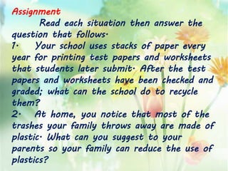 Assignment
Read each situation then answer the
question that follows.
1. Your school uses stacks of paper every
year for printing test papers and worksheets
that students later submit. After the test
papers and worksheets have been checked and
graded; what can the school do to recycle
them?
2. At home, you notice that most of the
trashes your family throws away are made of
plastic. What can you suggest to your
parents so your family can reduce the use of
plastics?
 