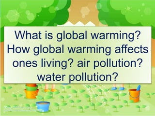 What is global warming?
How global warming affects
ones living? air pollution?
water pollution?
 
